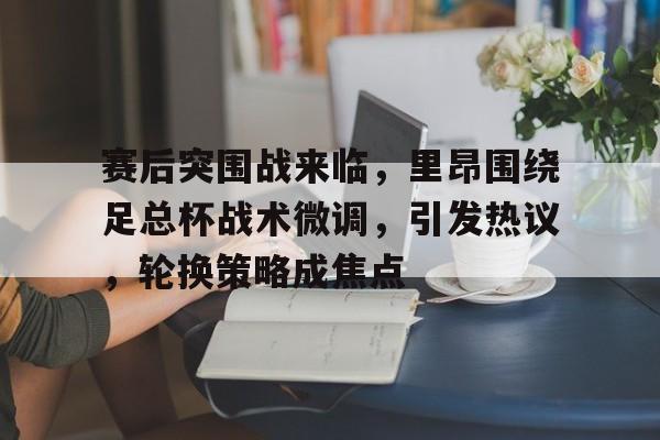 金年会官网-赛后突围战来临，里昂围绕足总杯战术微调，引发热议，轮换策略成焦点